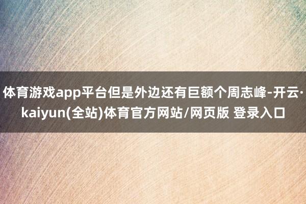 体育游戏app平台但是外边还有巨额个周志峰-开云·kaiyun(全站)体育官方网站/网页版 登录入口