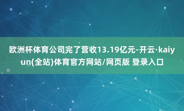 欧洲杯体育公司完了营收13.19亿元-开云·kaiyun(全站)体育官方网站/网页版 登录入口