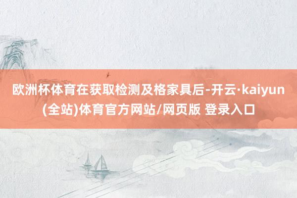 欧洲杯体育在获取检测及格家具后-开云·kaiyun(全站)体育官方网站/网页版 登录入口