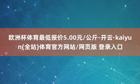 欧洲杯体育最低报价5.00元/公斤-开云·kaiyun(全站)体育官方网站/网页版 登录入口