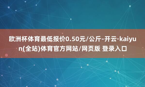 欧洲杯体育最低报价0.50元/公斤-开云·kaiyun(全站)体育官方网站/网页版 登录入口
