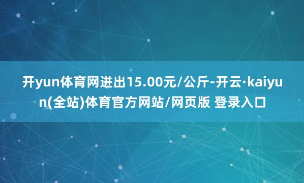 开yun体育网进出15.00元/公斤-开云·kaiyun(全站)体育官方网站/网页版 登录入口