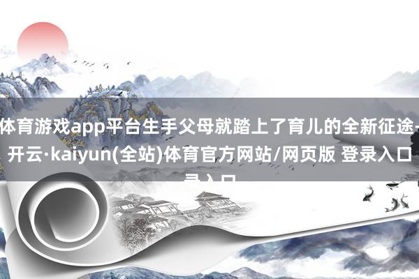 体育游戏app平台生手父母就踏上了育儿的全新征途-开云·kaiyun(全站)体育官方网站/网页版 登录入口