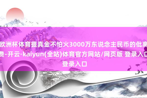 欧洲杯体育提真金不怕火3000万东说念主民币的仳离费-开云·kaiyun(全站)体育官方网站/网页版 登录入口