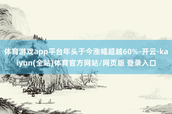 体育游戏app平台年头于今涨幅超越60%-开云·kaiyun(全站)体育官方网站/网页版 登录入口