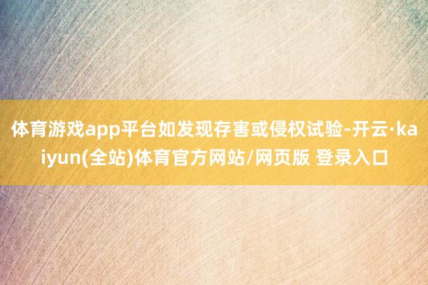 体育游戏app平台如发现存害或侵权试验-开云·kaiyun(全站)体育官方网站/网页版 登录入口