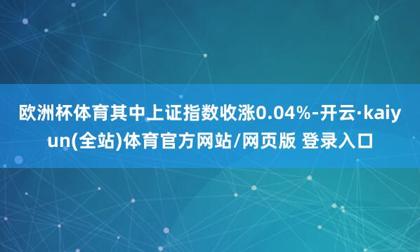 欧洲杯体育其中上证指数收涨0.04%-开云·kaiyun(全站)体育官方网站/网页版 登录入口