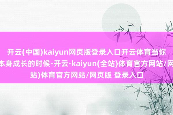 开云(中国)kaiyun网页版登录入口开云体育当你越来越专注于本身成长的时候-开云·kaiyun(全站)体育官方网站/网页版 登录入口