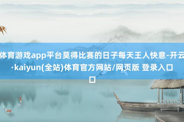 体育游戏app平台莫得比赛的日子每天王人快意-开云·kaiyun(全站)体育官方网站/网页版 登录入口