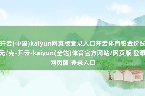 开云(中国)kaiyun网页版登录入口开云体育铂金价钱627元/克-开云·kaiyun(全站)体育官方网站/网页版 登录入口