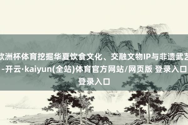 欧洲杯体育挖掘华夏饮食文化、交融文物IP与非遗武艺-开云·kaiyun(全站)体育官方网站/网页版 登录入口