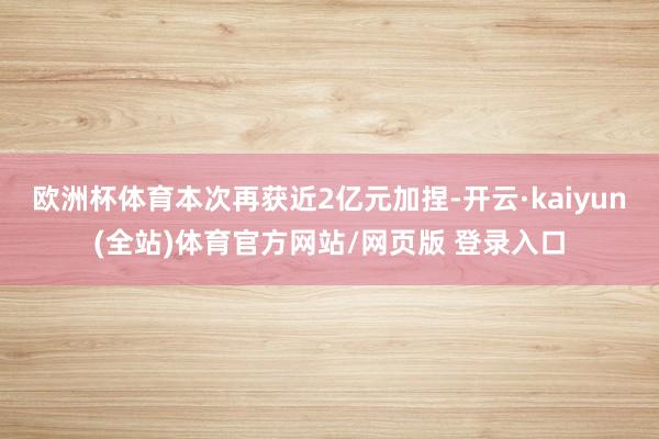 欧洲杯体育本次再获近2亿元加捏-开云·kaiyun(全站)体育官方网站/网页版 登录入口