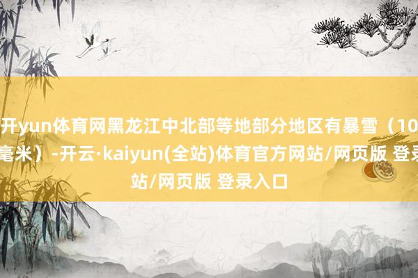 开yun体育网黑龙江中北部等地部分地区有暴雪（10～15毫米）-开云·kaiyun(全站)体育官方网站/网页版 登录入口