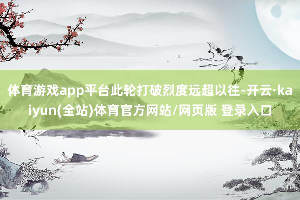 体育游戏app平台此轮打破烈度远超以往-开云·kaiyun(全站)体育官方网站/网页版 登录入口