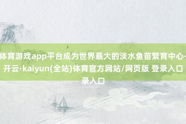 体育游戏app平台成为世界最大的淡水鱼苗繁育中心-开云·kaiyun(全站)体育官方网站/网页版 登录入口