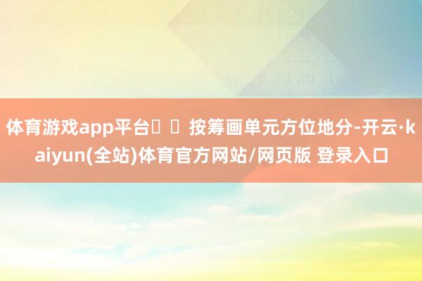 体育游戏app平台  按筹画单元方位地分-开云·kaiyun(全站)体育官方网站/网页版 登录入口