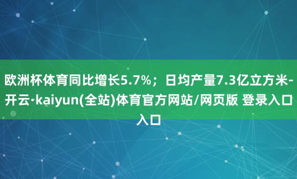 欧洲杯体育同比增长5.7%；日均产量7.3亿立方米-开云·kaiyun(全站)体育官方网站/网页版 登录入口