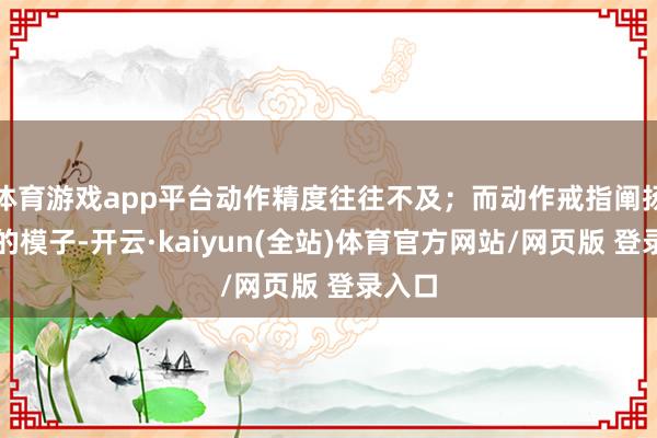 体育游戏app平台动作精度往往不及；而动作戒指阐扬褂讪的模子-开云·kaiyun(全站)体育官方网站/网页版 登录入口