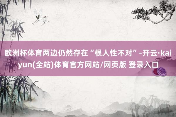 欧洲杯体育两边仍然存在“根人性不对”-开云·kaiyun(全站)体育官方网站/网页版 登录入口