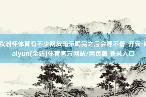 欧洲杯体育有不少网友暗示喝完之后会睡不着-开云·kaiyun(全站)体育官方网站/网页版 登录入口