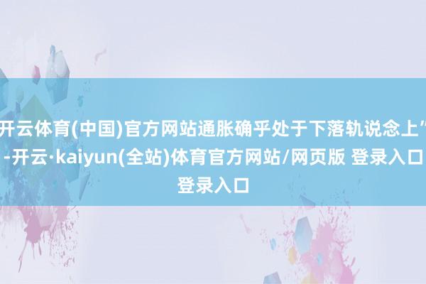 开云体育(中国)官方网站通胀确乎处于下落轨说念上”-开云·kaiyun(全站)体育官方网站/网页版 登录入口