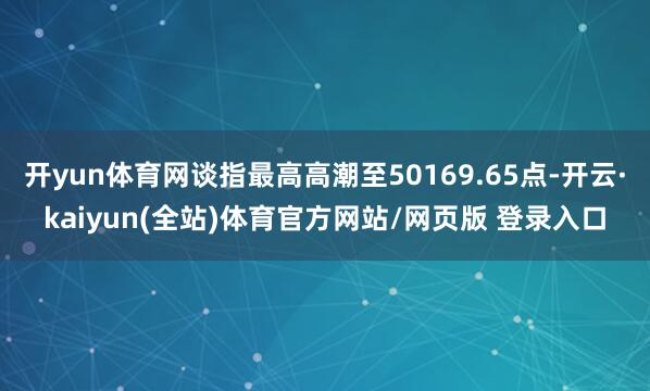 开yun体育网谈指最高高潮至50169.65点-开云·kaiyun(全站)体育官方网站/网页版 登录入口