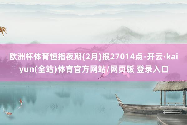欧洲杯体育恒指夜期(2月)报27014点-开云·kaiyun(全站)体育官方网站/网页版 登录入口