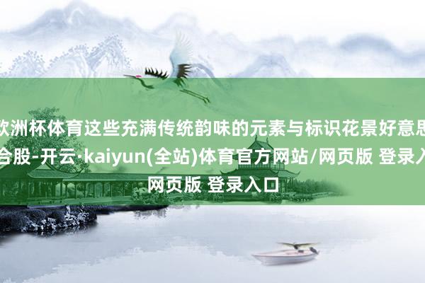 欧洲杯体育这些充满传统韵味的元素与标识花景好意思妙合股-开云·kaiyun(全站)体育官方网站/网页版 登录入口